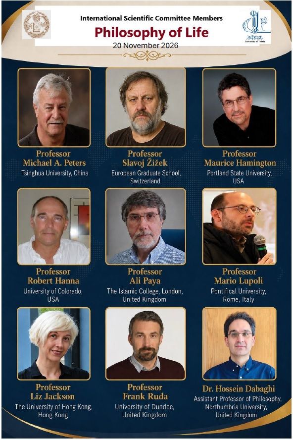 International Scientific Committee Members Professor Michael A. Peters – Tsinghua University, China Professor Slavoj Žižek – European Graduate School, Switzerland Professor Maurice Hamington – Portland State University, USA Professor Robert Hanna – University of Colorado, USA Professor Ali Paya – The Islamic College, London, United Kingdom Professor Mario Lupoli – Pontifical University, Rome, Italy Professor Liz Jackson – The University of Hong Kong, Hong Kong Professor Frank Ruda – University of Dundee, United Kingdom Dr. Hossein Dabaghi – Assistant Professor of Philosophy, Northumbria University, United Kingdom